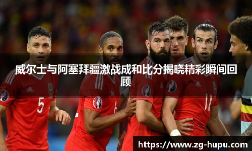 威尔士与阿塞拜疆激战成和比分揭晓精彩瞬间回顾