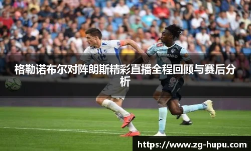 格勒诺布尔对阵朗斯精彩直播全程回顾与赛后分析
